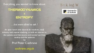 Everything you wanted to know about
THERMODYNAMICS

& 
ENTROPY

…but were afraid to ask !
An open lunch time tutorial for students, staff,
industry and anyone studying, or with an interest in,
the systems and that power and control our lives,
society and the universe
by
Prof Peter Cochrane
cochrane.org.uk
 