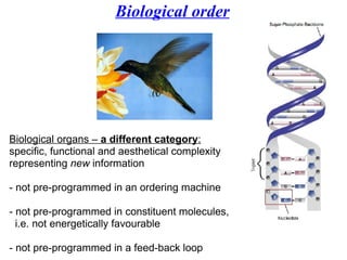 Biological order Biological organs –  a different category :   specific, functional and aesthetical complexity  representing  new  information - not pre-programmed in an ordering machine - not pre-programmed in constituent molecules, i.e. not energetically favourable  - not pre-programmed in a feed-back loop 