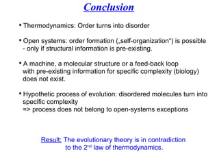 Conclusion Thermodynamics: Order turns into disorder Open systems: order formation („self-organization“) is possible   - only if structural information is pre-existing. A machine, a molecular structure or a feed-back loop   with pre-existing information for specific complexity (biology)   does not exist. Hypothetic process of evolution: disordered molecules turn into    specific complexity    => process does not belong to open-systems exceptions      Result:  The evolutionary theory is in contradiction  to the 2 nd  law of thermodynamics. 
