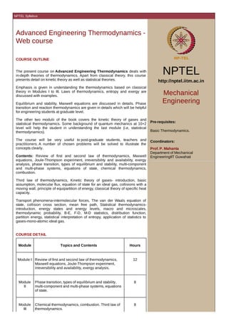 NPTEL Syllabus

Advanced Engineering Thermodynamics Web course
COURSE OUTLINE
The present course on Advanced Engineering Thermodynamics deals with
in-depth theories of thermodynamics. Apart from classical theory, this course
presents detail on kinetic theory as well as statistical theories.
Emphasis is given in understanding the thermodynamics based on classical
theory in Modules I to III. Laws of thermodynamics, entropy and exergy are
discussed with examples.
Equilibrium and stability, Maxwell equations are discussed in details. Phase
transition and reaction thermodynamics are given in details which will be helpful
for engineering students at graduate level.
The other two modulii of the book covers the kinetic theory of gases and
statistical thermodynamics. Some background of quantum mechanics at 10+2
level will help the student in understanding the last module (i.e, statistical
thermodynamics).
The course will be very useful to post-graduate students, teachers and
practitioners. A number of chosen problems will be solved to illustrate the
concepts clearly.
Contents: Review of first and second law of thermodynamics, Maxwell
equations, Joule-Thompson experiment, irreversibility and availability, exergy
analysis, phase transition, types of equilibrium and stability, multi-component
and multi-phase systems, equations of state, chemical thermodynamics,
combustion.
Third law of thermodynamics, Kinetic theory of gases- introduction, basic
assumption, molecular flux, equation of state for an ideal gas, collisions with a
moving wall, principle of equipartition of energy, classical theory of specific heat
capacity.
Transport phenomena-intermolecular forces, The van der Waals equation of
state, collision cross section, mean free path, Statistical thermodynamicsintroduction, energy states and energy levels, macro and microscales,
thermodynamic probability, B-E, F-D, M-D statistics, distribution function,
partition energy, statistical interpretation of entropy, application of statistics to
gases-mono-atomic ideal gas.

COURSE DETAIL
Module

Topics and Contents

Hours

Module I Review of first and second law of thermodynamics,
Maxwell equations, Joule-Thompson experiment,
irreversibility and availability, exergy analysis.

12

Module
II

Phase transition, types of equilibrium and stability,
multi-component and multi-phase systems, equations
of state.

8

Module
III

Chemical thermodynamics, combustion. Third law of
thermodynamics.

8

NPTEL
http://nptel.iitm.ac.in

Mechanical
Engineering
Pre-requisites:
Basic Thermodynamics.
Coordinators:
Prof. P. Mahanta
Department of Mechanical
EngineeringIIT Guwahati

 