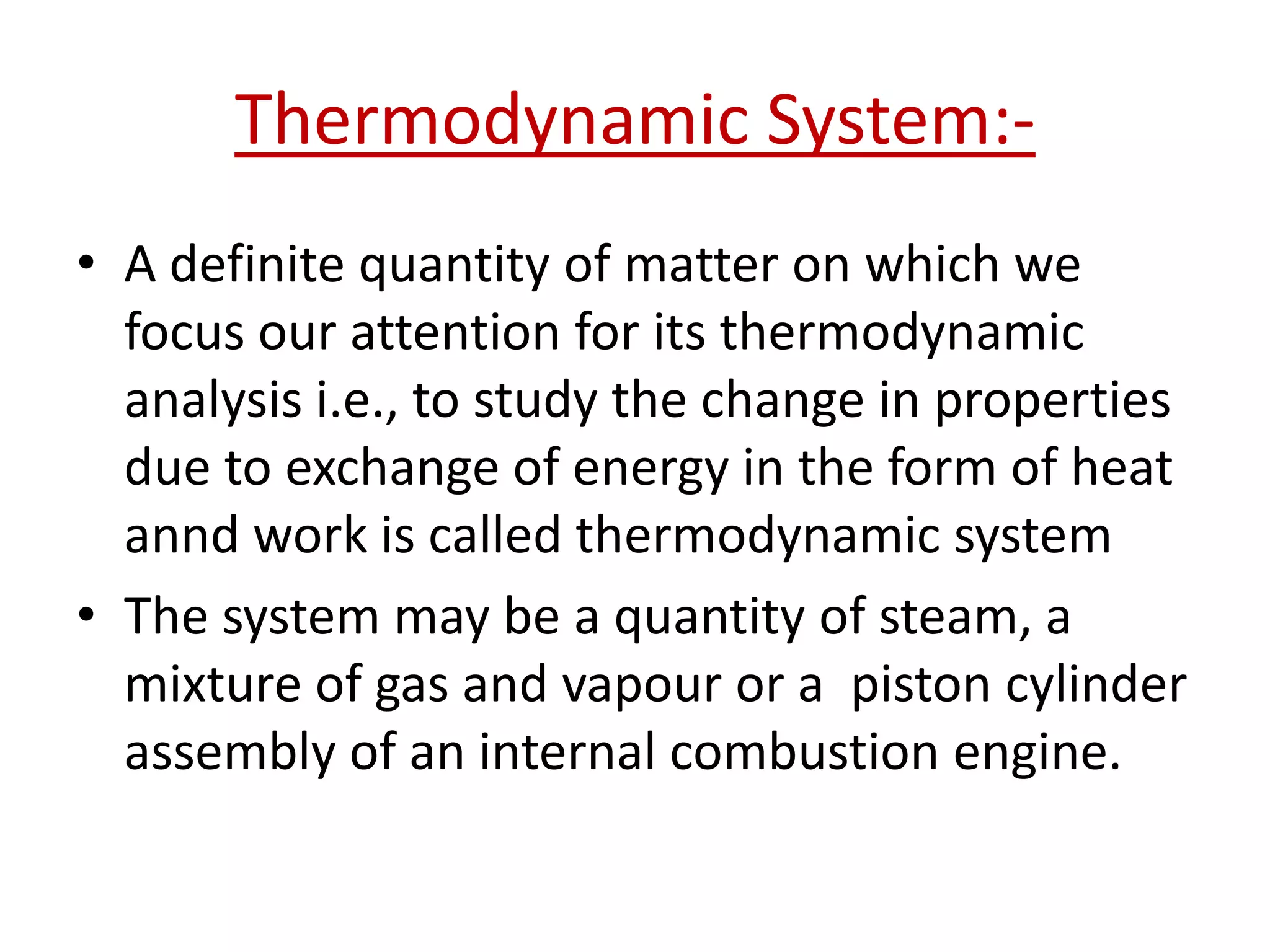 Thermodynamic System:-
• A definite quantity of matter on which we
  focus our attention for its thermodynamic
  analysis i.e., to study the change in properties
  due to exchange of energy in the form of heat
  annd work is called thermodynamic system
• The system may be a quantity of steam, a
  mixture of gas and vapour or a piston cylinder
  assembly of an internal combustion engine.
 
