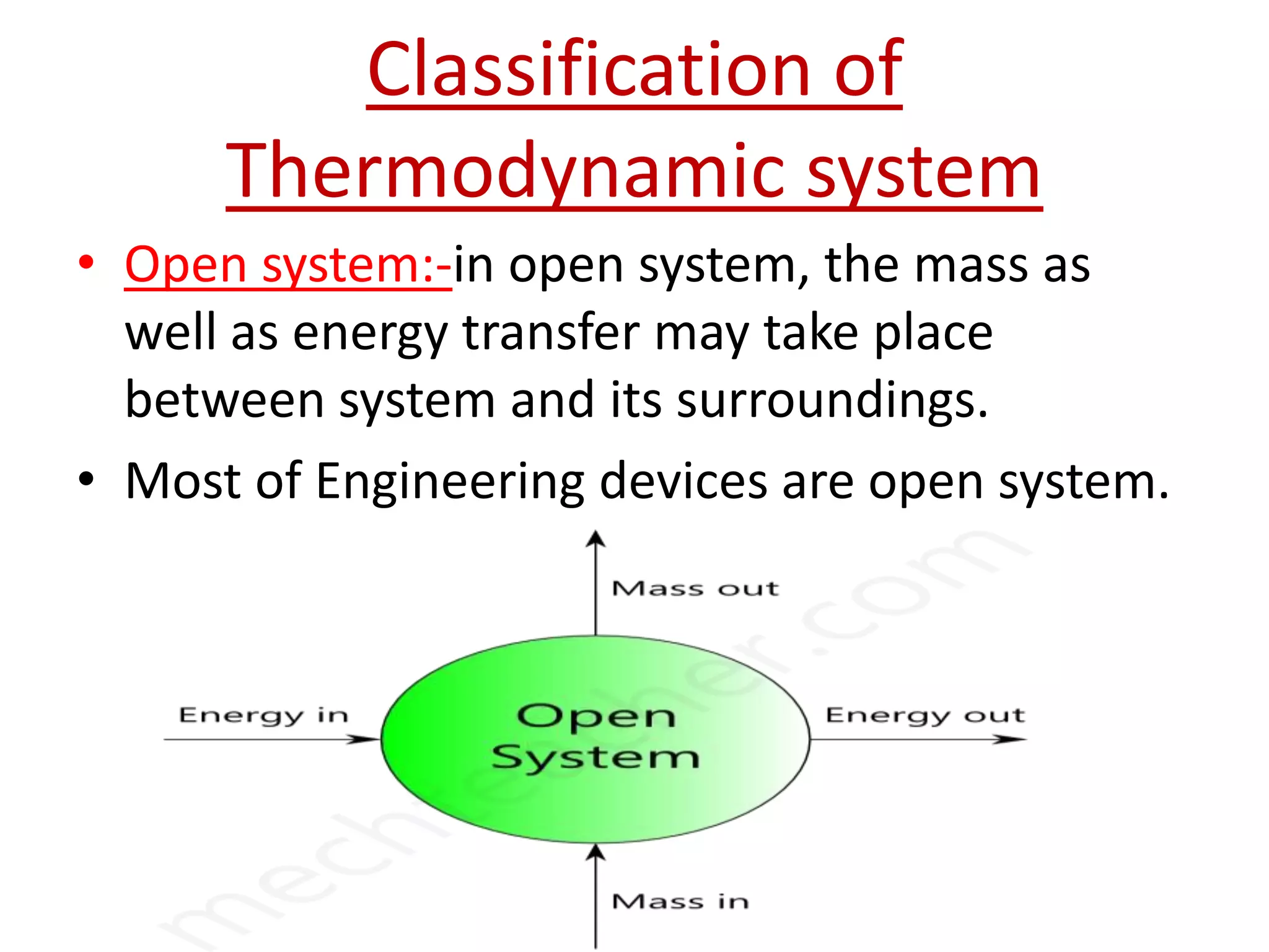 Classification of
      Thermodynamic system
• Open system:-in open system, the mass as
  well as energy transfer may take place
  between system and its surroundings.
• Most of Engineering devices are open system.
 