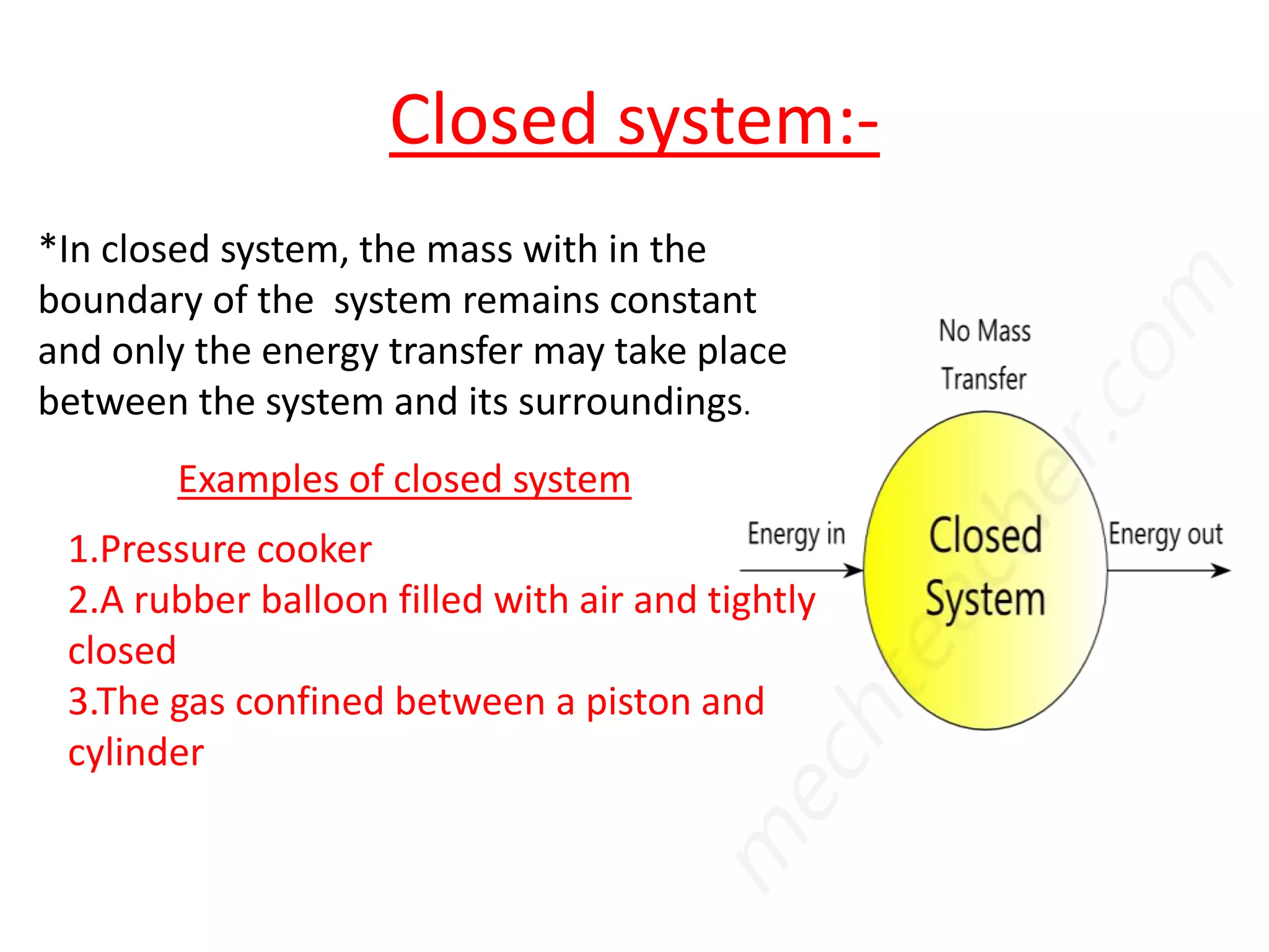 Closed system:-
*In closed system, the mass with in the
boundary of the system remains constant
and only the energy transfer may take place
between the system and its surroundings.
        Examples of closed system
 1.Pressure cooker
 2.A rubber balloon filled with air and tightly
 closed
 3.The gas confined between a piston and
 cylinder
 