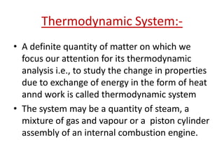 Thermodynamic System:-
• A definite quantity of matter on which we
  focus our attention for its thermodynamic
  analysis i.e., to study the change in properties
  due to exchange of energy in the form of heat
  annd work is called thermodynamic system
• The system may be a quantity of steam, a
  mixture of gas and vapour or a piston cylinder
  assembly of an internal combustion engine.
 