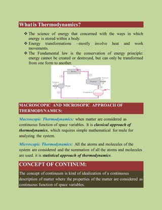 Whatis Thermodynamics?
 The science of energy that concerned with the ways in which
energy is stored within a body.
 Energy transformations –mostly involve heat and work
movements.
 The Fundamental law is the conservation of energy principle:
energy cannot be created or destroyed, but can only be transformed
from one form to another.
MACROSCOPIC AND MICROSOPIC APPROACH OF
THERMODYNAMICS:
Macroscopic Thermodynamics: when matter are considered as
continuous function of space variables. It is classical approach of
thermodynamics, which requires simple mathematical for mule for
analyzing the system.
Microscopic Thermodynamics: All the atoms and molecules of the
system are considered and the summation of all the atoms and molecules
are used. it is statistical approach of thermodynamics.
CONCEPT OF CONTINUM:
The concept of continuum is kind of idealization of a continuous
description of matter where the properties of the matter are considered as
continuous function of space variables.
 