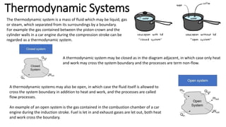 Thermodynamic Systems
The thermodynamic system is a mass of fluid which may be liquid, gas
or steam, which separated from its surroundings by a boundary.
For example the gas contained between the piston crown and the
cylinder walls in a car engine during the compression stroke can be
regarded as a thermodynamic system.
A thermodynamic system may be closed as in the diagram adjacent, in which case only heat
and work may cross the system boundary and the processes are term non-flow.
A thermodynamic systems may also be open, in which case the fluid itself is allowed to
cross the system boundary in addition to heat and work, and the processes are called
flow processes.
An example of an open system is the gas contained in the combustion chamber of a car
engine during the induction stroke. Fuel is let in and exhaust gases are let out, both heat
and work cross the boundary.
 