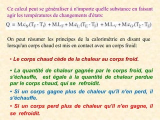 Ce calcul peut se généraliser à n'importe quelle substance en faisant
agir les températures de changements d'états:
On peut résumer les principes de la calorimétrie en disant que
lorsqu'un corps chaud est mis en contact avec un corps froid:
• Le corps chaud cède de la chaleur au corps froid.
• La quantité de chaleur gagnée par le corps froid, qui
s'échauffe, est égale à la quantité de chaleur perdue
par le corps chaud, qui se refroidit.
• Si un corps gagne plus de chaleur qu'il n'en perd, il
s'échauffe.
• Si un corps perd plus de chaleur qu'il n'en gagne, il
se refroidit.
 