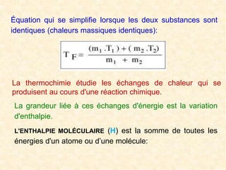 Équation qui se simplifie lorsque les deux substances sont
identiques (chaleurs massiques identiques):
La thermochimie étudie les échanges de chaleur qui se
produisent au cours d'une réaction chimique.
La grandeur liée à ces échanges d'énergie est la variation
d'enthalpie.
L'ENTHALPIE MOLÉCULAIRE (H) est la somme de toutes les
énergies d'un atome ou d’une molécule:
 