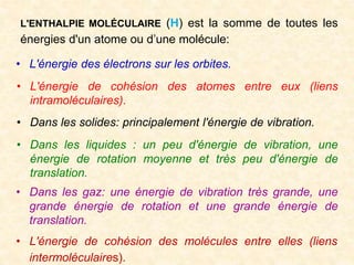• L'énergie des électrons sur les orbites.
L'ENTHALPIE MOLÉCULAIRE (H) est la somme de toutes les
énergies d'un atome ou d’une molécule:
• L'énergie de cohésion des atomes entre eux (liens
intramoléculaires).
• Dans les solides: principalement l'énergie de vibration.
• Dans les liquides : un peu d'énergie de vibration, une
énergie de rotation moyenne et très peu d'énergie de
translation.
• Dans les gaz: une énergie de vibration très grande, une
grande énergie de rotation et une grande énergie de
translation.
• L'énergie de cohésion des molécules entre elles (liens
intermoléculaires).
 