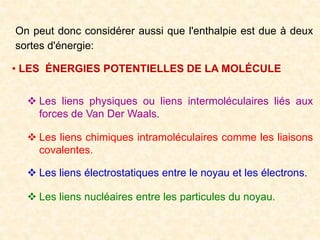 On peut donc considérer aussi que l'enthalpie est due à deux
sortes d'énergie:
• LES ÉNERGIES POTENTIELLES DE LA MOLÉCULE
 Les liens physiques ou liens intermoléculaires liés aux
forces de Van Der Waals.
 Les liens chimiques intramoléculaires comme les liaisons
covalentes.
 Les liens électrostatiques entre le noyau et les électrons.
 Les liens nucléaires entre les particules du noyau.
 