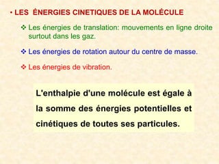 • LES ÉNERGIES CINETIQUES DE LA MOLÉCULE
 Les énergies de translation: mouvements en ligne droite
surtout dans les gaz.
 Les énergies de rotation autour du centre de masse.
 Les énergies de vibration.
L'enthalpie d'une molécule est égale à
la somme des énergies potentielles et
cinétiques de toutes ses particules.
 