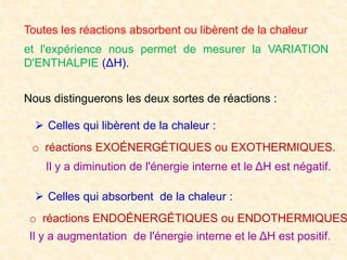 Toutes les réactions absorbent ou libèrent de la chaleur
et l'expérience nous permet de mesurer la VARIATION
D'ENTHALPIE (ΔH).
Nous distinguerons les deux sortes de réactions :
o réactions EXOÉNERGÉTIQUES ou EXOTHERMIQUES.
 Celles qui libèrent de la chaleur :
Il y a diminution de l'énergie interne et le ΔH est négatif.
 Celles qui absorbent de la chaleur :
o réactions ENDOÉNERGÉTIQUES ou ENDOTHERMIQUES
Il y a augmentation de l'énergie interne et le ΔH est positif.
 