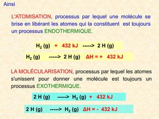 L'ATOMISATION, processus par lequel une molécule se
brise en libérant les atomes qui la constituent est toujours
un processus ENDOTHERMIQUE.
H2 (g) + 432 kJ -----> 2 H (g)
H2 (g) -----> 2 H (g) ΔH = + 432 kJ
LA MOLÉCULARISATION, processus par lequel les atomes
s'unissent pour donner une molécule est toujours un
processus EXOTHERMIQUE.
Ainsi
2 H (g) -----> H2 (g) + 432 kJ
2 H (g) -----> H2 (g) ΔH = - 432 kJ
 