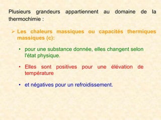 Plusieurs grandeurs appartiennent au domaine de la
thermochimie :
 Les chaleurs massiques ou capacités thermiques
massiques (c):
• pour une substance donnée, elles changent selon
l'état physique.
• Elles sont positives pour une élévation de
température
• et négatives pour un refroidissement.
 