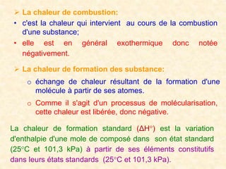  La chaleur de combustion:
• c'est la chaleur qui intervient au cours de la combustion
d'une substance;
• elle est en général exothermique donc notée
négativement.
 La chaleur de formation des substance:
o échange de chaleur résultant de la formation d'une
molécule à partir de ses atomes.
o Comme il s'agit d'un processus de molécularisation,
cette chaleur est libérée, donc négative.
La chaleur de formation standard (ΔH°) est la variation
d'enthalpie d'une mole de composé dans son état standard
(25°C et 101,3 kPa) à partir de ses éléments constitutifs
dans leurs états standards (25°C et 101,3 kPa).
 