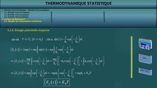 THERMODYNAMIQUE STATISTIQUE
I. Monde macroscopique - Monde microscopique
II. Facteur de Boltzmann
II.1. Modèle de l’atmosphère isotherme
II.1.4. Énergie potentielle moyenne
 
h
h
p 0 0 B
0 0
0 0
z z
E z mg exp dz mgh exp mgh K T
h h
 
   
       
 
   
   
 

 
p B
E z K T

0
T T
  
0
h h

cas où  
0 0
1 z
dp z exp dz
h h
 
 
 
 
; On a
   
h h
p
0 0
0 0
z z
E z mgz mg zdp z mg exp dz
h h
 
   
 
 
 
 
h
h h
p 0 0
0 0 0 0 0
0 0
0
mg z mg z z
E z zexp dz h zexp h exp dz
h h h h h
 
 
     
 
       
 
     
 
     
 
 
 
I.1. Échelle macroscopique
I.2. Échelle microscopique
I.3. Échelle mésoscopique
 