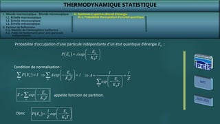 THERMODYNAMIQUE STATISTIQUE
I. Monde macroscopique - Monde microscopique
II. Facteur de Boltzmann
II.2. Poids de Boltzmann pour une particule
indépendante
III. Systèmes à spectres discret d’énergie
III.1. Probabilité d’occupation d’un état quantique
  n
n
B
E
P E Aexp
K T
 
 
 
 
Probabilité d’occupation d’une particule indépendante d’un état quantique d’énergie En :
Condition de normalisation :
 
n
n
P E 1

 n
n B
E
Aexp 1
K T
 
  
 
 

n
n B
1 1
A
Z
E
exp
K T
  
 

 
 

n
n B
E
Z exp
K T
 
 
 
 
 appelée fonction de partition.
  n
n
B
E
1
P E exp
Z K T
 
 
 
 
Donc
I.1. Échelle macroscopique
I.2. Échelle microscopique
I.3. Échelle mésoscopique
II.1. Modèle de l’atmosphère isotherme
 