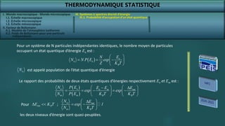 THERMODYNAMIQUE STATISTIQUE
I. Monde macroscopique - Monde microscopique
II. Facteur de Boltzmann
III. Systèmes à spectres discret d’énergie
III.1. Probabilité d’occupation d’un état quantique
  n
n n
B
E
N
N N P E exp
Z K T
 
  
 
 
Pour un système de N particules indépendantes identiques, le nombre moyen de particules
occupant un état quantique d’énergie En est :
n
N est appelé population de l’état quantique d’énergie
 
 
n
n n m nm
m m B B
P E
N E E E
exp exp
N P E K T K T
   
 
    
   
   
Le rapport des probabilités de deux états quantiques d’énergies respectivement En et Em est :
Pour nm B
E K T
  n nm
m B
N E
exp 1
N K T
 

 
 
 
;
les deux niveaux d’énergie sont quasi-peuplées.
I.1. Échelle macroscopique
I.2. Échelle microscopique
I.3. Échelle mésoscopique
II.1. Modèle de l’atmosphère isotherme
II.2. Poids de Boltzmann pour une particule
indépendante
 