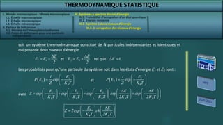 THERMODYNAMIQUE STATISTIQUE
I. Monde macroscopique - Monde microscopique
II. Facteur de Boltzmann
III. Systèmes à spectres discret d’énergie
III.2. Energie moyenne
soit un système thermodynamique constitué de N particules indépendantes et identiques et
qui possède deux niveaux d’énergie
1 0
E
E E
2

  2 0
E
E E
2

  E 0
 
et tel que
0
B B
E E
Z 2exp ch
K T 2K T
   

 
   
   
Les probabilités pour qu’une particule du système soit dans les états d’énergie E1 et E2 sont :
  1
1
B
1 E
P E exp
Z K T
 
 
 
 
  2
2
B
1 E
P E exp
Z K T
 
 
 
 
et
0
1 2
B B B B B
E
E E E E
Z exp exp exp exp exp
K T K T K T 2K T 2K T
 
         
 
       
 
         
         
 
avec
III.3. Système à deux niveaux d’énergie
III.3. 1. occupation des niveaux d’énergie
I.1. Échelle macroscopique
I.2. Échelle microscopique
I.3. Échelle mésoscopique
II.1. Modèle de l’atmosphère isotherme
II.2. Poids de Boltzmann pour une particule
indépendante
III.1. Probabilité d’occupation d’un état quantique
 