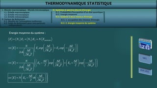 THERMODYNAMIQUE STATISTIQUE
I. Monde macroscopique - Monde microscopique
II. Facteur de Boltzmann
III. Systèmes à spectres discret d’énergie
III.3. 2. énergie moyenne du système
III.3. Système à deux niveaux d’énergie
III.3. 1. occupation des niveaux d’énergie
1 1 2 2 particule
E N E N E N E
  
1 2
B B
B
N E E
E E exp E exp
2K T 2K T
E
2ch
2K T
 
   
 
   
 
   
 
    
 
 
 
 
   
   
   
     
 
   
   
 
    
   
 
 
 
0 0
B B
B
N E E E E
E E exp E exp
2 2K T 2 2K T
E
2ch
2K T
0
B
E E
E N E th
2 2K T
 
 
 
  
 
 
 
 
Énergie moyenne du système :
I.1. Échelle macroscopique
I.2. Échelle microscopique
I.3. Échelle mésoscopique
II.1. Modèle de l’atmosphère isotherme
II.2. Poids de Boltzmann pour une particule
indépendante
III.1. Probabilité d’occupation d’un état quantique
III.2. Energie moyenne
 
