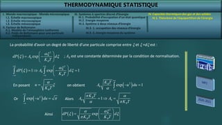 THERMODYNAMIQUE STATISTIQUE
I. Monde macroscopique - Monde microscopique
II. Facteur de Boltzmann
IV. Capacités thermiques des gaz et des solides
IV.1. Théorème de l’équipartition de l’énergie
III. Systèmes à spectres discret d’énergie
III.3. Système à deux niveaux d’énergie
 
2
0
1 exp 1
B
dP A d
K T
 
 
 
   
 
 
 
ax
x x
La probabilité d’avoir un degré de liberté d’une particule comprise entre x et x +dx est :
 
2
0 exp
B
dP A d
K T
 
 
 
 
ax
x x ; A0 est une constante déterminée par la condition de normalisation.
B
u
K T

a
x  
2
0 exp 1
B
K T
A u du


 

a
En posant on obtient
 
2
exp u du


 
 
Or 0 0
1
B
B
K T
A A
K T
  
 a
a 
Alors
 
2
exp
B B
dP d
K T K T
 
 
 
 
a ax
x x

Ainsi
I.1. Échelle macroscopique
I.2. Échelle microscopique
I.3. Échelle mésoscopique
II.1. Modèle de l’atmosphère isotherme
II.2. Poids de Boltzmann pour une particule
indépendante
III.1. Probabilité d’occupation d’un état quantique
III.2. Energie moyenne
III.3. 1. occupation des niveaux d’énergie
III.3. 2. énergie moyenne du système
 