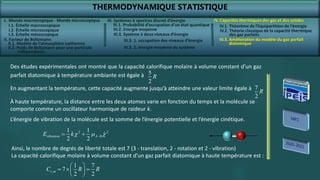 THERMODYNAMIQUE STATISTIQUE
I. Monde macroscopique - Monde microscopique
II. Facteur de Boltzmann
IV. Capacités thermiques des gaz et des solides
IV.2. Théorie classique de la capacité thermique
des gaz parfaits
IV.3. Amélioration du modèle du gaz parfait
diatomique
III. Systèmes à spectres discret d’énergie
III.3. Système à deux niveaux d’énergie
5
2
R
Des études expérimentales ont montré que la capacité calorifique molaire à volume constant d’un gaz
parfait diatomique à température ambiante est égale à
7
2
R
En augmentant la température, cette capacité augmente jusqu’à atteindre une valeur limite égale à
À haute température, la distance entre les deux atomes varie en fonction du temps et la molécule se
comporte comme un oscillateur harmonique de raideur k.
L’énergie de vibration de la molécule est la somme de l’énergie potentielle et l’énergie cinétique.
2 2
1 1
2 2
vibration A B
E k 
 
  
,
1 7
7
2 2
v m
C R R
 
  
 
 
Ainsi, le nombre de degrés de liberté totale est 7 (3 - translation, 2 - rotation et 2 - vibration)
La capacité calorifique molaire à volume constant d’un gaz parfait diatomique à haute température est :
I.1. Échelle macroscopique
I.2. Échelle microscopique
I.3. Échelle mésoscopique
II.1. Modèle de l’atmosphère isotherme
II.2. Poids de Boltzmann pour une particule
indépendante
III.1. Probabilité d’occupation d’un état quantique
III.2. Energie moyenne
III.3. 1. occupation des niveaux d’énergie
III.3. 2. énergie moyenne du système
IV.1. Théorème de l’équipartition de l’énergie
 