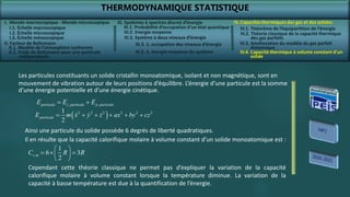 THERMODYNAMIQUE STATISTIQUE
I. Monde macroscopique - Monde microscopique
II. Facteur de Boltzmann
IV. Capacités thermiques des gaz et des solides
IV.2. Théorie classique de la capacité thermique
des gaz parfaits
IV.3. Amélioration du modèle du gaz parfait
diatomique
IV.4. Capacité thermique à volume constant d’un
solide
III. Systèmes à spectres discret d’énergie
III.3. Système à deux niveaux d’énergie
, ,
particule c particule p particule
E E E
 
 
2 2 2 2 2 2
1
2
particule
E m x y z ax by cz
     
,
1
6 3
2
v m
C R R
 
  
 
 
Les particules constituants un solide cristallin monoatomique, isolant et non magnétique, sont en
mouvement de vibration autour de leurs positions d’équilibre. L’énergie d’une particule est la somme
d’une énergie potentielle et d’une énergie cinétique.
Ainsi une particule du solide possède 6 degrés de liberté quadratiques.
Il en résulte que la capacité calorifique molaire à volume constant d’un solide monoatomique est :
Cependant cette théorie classique ne permet pas d’expliquer la variation de la capacité
calorifique molaire à volume constant lorsque la température diminue. La variation de la
capacité à basse température est due à la quantification de l’énergie.
I.1. Échelle macroscopique
I.2. Échelle microscopique
I.3. Échelle mésoscopique
II.1. Modèle de l’atmosphère isotherme
II.2. Poids de Boltzmann pour une particule
indépendante
III.1. Probabilité d’occupation d’un état quantique
III.2. Energie moyenne
III.3. 1. occupation des niveaux d’énergie
III.3. 2. énergie moyenne du système
IV.1. Théorème de l’équipartition de l’énergie
 