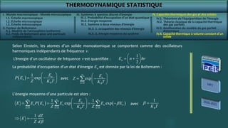 THERMODYNAMIQUE STATISTIQUE
I. Monde macroscopique - Monde microscopique
II. Facteur de Boltzmann
IV. Capacités thermiques des gaz et des solides
IV.2. Théorie classique de la capacité thermique
des gaz parfaits
IV.4. Capacité thermique à volume constant d’un
solide
III. Systèmes à spectres discret d’énergie
III.3. Système à deux niveaux d’énergie
Selon Einstein, les atomes d’un solide monoatomique se comportent comme des oscillateurs
harmoniques indépendants de fréquence n.
1
2
n
E n h
 
 
 
 
n
L’énergie d’un oscillateur de fréquence n est quantifiée :
La probabilité d’occupation d’un état d’énergie En est donnée par la loi de Boltzmann :
 
1
exp n
n
B
E
P E
Z K T
 
 
 
  0
exp n
n B
E
Z
K T


 
 
 
 

avec
1 dZ
E
Z d
  

L'énergie moyenne d’une particule est alors :
   
0 0 0
1 1
exp exp
n
n n n n n
n n n
B
E
E E P E E E E
Z K T Z
  
  
 
    
 
 
   
1
B
K T
 
avec
I.1. Échelle macroscopique
I.2. Échelle microscopique
I.3. Échelle mésoscopique
II.1. Modèle de l’atmosphère isotherme
II.2. Poids de Boltzmann pour une particule
indépendante
III.1. Probabilité d’occupation d’un état quantique
III.2. Energie moyenne
III.3. 1. occupation des niveaux d’énergie
III.3. 2. énergie moyenne du système
IV.1. Théorème de l’équipartition de l’énergie
IV.3. Amélioration du modèle du gaz parfait
diatomique
 