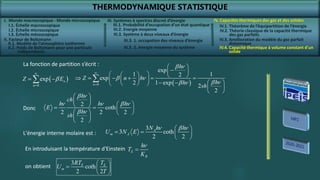 THERMODYNAMIQUE STATISTIQUE
I. Monde macroscopique - Monde microscopique
II. Facteur de Boltzmann
IV. Capacités thermiques des gaz et des solides
IV.2. Théorie classique de la capacité thermique
des gaz parfaits
IV.4. Capacité thermique à volume constant d’un
solide
III. Systèmes à spectres discret d’énergie
III.3. Système à deux niveaux d’énergie
 
0
exp n
n
Z E


 
 
 
0
exp
1 1
2
exp
2 1 exp
2
2
n
h
Z n h
h
h
sh


 

 
 
   
     
 
     
 
 
 
 

 n
 n
 n
 n
La fonction de partition s’écrit :
2
coth
2 2 2
2
h
ch
h h h
E
h
sh
 
 
 
 
   
   
 
 
 n
n n  n
 n
Donc
3
3 coth
2 2
A
m A
N h h
U N E
n  n
 
   
 
L'énergie interne molaire est :
E
B
h
T
K

n
En introduisant la température d'Einstein
3
coth
2 2
E E
m
RT T
U
T
 
  
 
on obtient
I.1. Échelle macroscopique
I.2. Échelle microscopique
I.3. Échelle mésoscopique
II.1. Modèle de l’atmosphère isotherme
II.2. Poids de Boltzmann pour une particule
indépendante
III.1. Probabilité d’occupation d’un état quantique
III.2. Energie moyenne
III.3. 1. occupation des niveaux d’énergie
III.3. 2. énergie moyenne du système
IV.1. Théorème de l’équipartition de l’énergie
IV.3. Amélioration du modèle du gaz parfait
diatomique
 