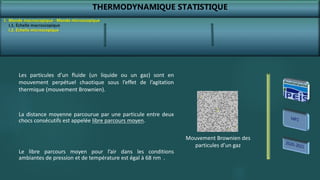 THERMODYNAMIQUE STATISTIQUE
I. Monde macroscopique - Monde microscopique
I.2. Échelle microscopique
Les particules d’un fluide (un liquide ou un gaz) sont en
mouvement perpétuel chaotique sous l’effet de l’agitation
thermique (mouvement Brownien).
La distance moyenne parcourue par une particule entre deux
chocs consécutifs est appelée libre parcours moyen.
Le libre parcours moyen pour l’air dans les conditions
ambiantes de pression et de température est égal à 68 nm .
Mouvement Brownien des
particules d’un gaz
I.1. Échelle macroscopique
 