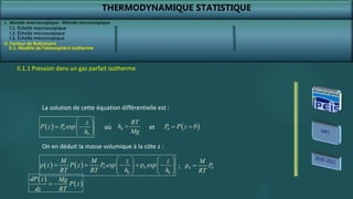 THERMODYNAMIQUE STATISTIQUE
I. Monde macroscopique - Monde microscopique
II. Facteur de Boltzmann
II.1. Modèle de l’atmosphère isotherme
II.1.1 Pression dans un gaz parfait isotherme
La solution de cette équation différentielle est :
  0
0
z
P z P exp
h
 
 
 
 
0
RT
h
Mg
  
0
P P z 0
 
où et
On en déduit la masse volumique à la côte z :
    0 0
0 0
M M z z
z P z P exp exp
RT RT h h
   
r     r 
   
   
0 0
M
P
RT
r 
;
 
 
dP z Mg
P z
dz RT
 
I.1. Échelle macroscopique
I.2. Échelle microscopique
I.3. Échelle mésoscopique
 