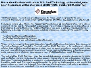 Thermodyne Foodservice Products Fluid Shelf Technology has been designated
Smart Product and will be showcased at HOST 2015, October 23-27, Milan Italy
1888PressRelease - Thermodyne is proud to announce the "Smart Label" designation for it's kitchen
equipment. Thermodyne will exhibit at HOST 2015, October 23-27 in Milan, Italy, booth number B12, Pav.02.
Fort Wayne, Indiana, USA - Thermodyne Foodservice Products Inc., a US manufacturer of innovative kitchen
equipment, will now bear the "Smart Label" as designated by a committee of industry experts and professors of
the Politecnico di Milano. Thermodyne Fluid Shelf Technology was found to be highly innovative in terms of
functionality, technology, environmental, social and ethical implications, evaluated on the basis of three key
criteria:
• The efficiency of functions of the product;
• The effectiveness of product performance;
• The innovativeness of use, technologies and benefits to users.
"It is an honor to receive the Smart Label designation." says Cecilia Shepherd, International Sales Manager for
Thermodyne Foodservice Products Inc. "Thermodyne's Fluid Shelf® Technology is the most innovative kitchen
solution. Its versatility is unparalleled: you can precision cook, pre-stage/hold, retherm, sous-vide cook, braise
and much more, all in the same unit, at the same time. Remote heating of fluid provides uniform temperatures,
gentle heat, and energy efficiency. It's no wonder so many World Class Kitchens specify Thermodyne."
Thermodyne's Fluid Shelf® Technology heats fluid remotely to the precise temperature then sends the fluid to
each shelf before returning it to the tank for instant recovery. Heat transfers to food by Conduction rather than
Convection. Temperature distribution is precise and even throughout each and every shelf; therefore 100 % of
the cabinet can be used. Thermodyne can safely maintain the perfect serving temperature of food for extended
periods, without over cooking or drying out. Thermodyne can effectively be used for all proteins, vegetables,
breads, and even deep-fried products all in the same unit at the same time.
 