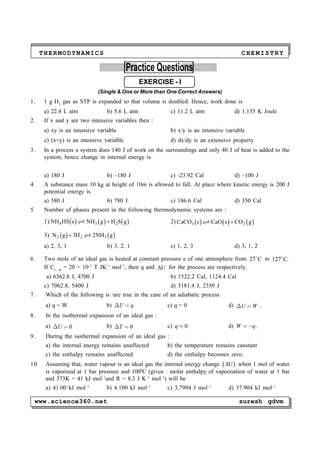 www.science360.net suresh gdvm
THERMODYNAMICS CHEMISTRY
PP
Practice Questions
EXERCISE - I
(Single & One or More than One Correct Answers)
1. 1 g H2
gas as STP is expanded so that volume is doubled. Hence, work done is
a) 22.4 L atm b) 5.6 L atm c) 11.2 L atm d) 1.135 K Joule
2. If x and y are two intensive variables then :
a) xy is an intensive variable b) x/y is an intensive variable
c) (x+y) is an intensive variable d) dx/dy is an extensive property
3. In a process a system does 140 J of work on the surroundings and only 40 J of heat is added to the
system, hence change in internal energy is
a) 180 J b) –180 J c) -23.92 Cal d) –100 J
4 A substance mass 10 kg at height of 10m is allowed to fall. At place where kinetic energy is 200 J
potential energy is
a) 580 J b) 780 J c) 186.6 Cal d) 350 Cal
5 Number of phases present in the following thermodynamic systems are :
1)      4 3 2NH HS s NH g H S g 2)      3 2CaCO s CaO s CO g
3)    2 2 3N g 3H 2NH g 
a) 2, 3, 1 b) 3, 2, 1 c) 1, 2, 3 d) 3, 1, 2
6. Two mole of an ideal gas is heated at constant pressure e of one atmosphere from 27 C
to 127 C.
If Cv, m
= 20 + 10–2
T JK–1
mol–1
, then q and U for the process are respectively.
a) 6362.8 J, 4700 J b) 1522.2 Cal, 1124.4 Cal
c) 7062.8, 5400 J d) 3181.4 J, 2350 J
7. Which of the following is /are true in the case of an adiabatic process
a) q = W b)  U q c) q = 0 d)  U W .
8. In the isothermal expansion of an ideal gas :
a)   0U b)   0T c)  0q d) W q .
9. During the isothermal expansion of an ideal gas :
a) the internal energy remains unaffected b) the temperature remains canstant
c) the enthalpy remains unaffected d) the enthalpy becomes zero.
10 Assuming that, water vapour is an ideal gas the internal energy change  U when 1 mol of water
is vaporised at 1 bar pressure and 1000
C (given : molar enthalpy of vaporisation of water at 1 bar
and 373K = 41 kJ mol–1
and R = 8.3 J K–1
mol–1
) will be
a) 41.00 kJ mol–1
b) 4.100 kJ mol–1
c) 3,7904 J mol–1
d) 37.904 kJ mol–1
 