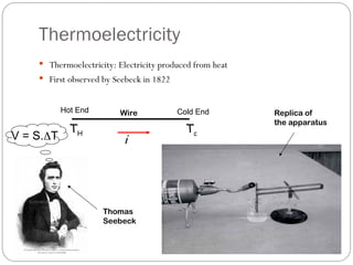 Thermoelectricity
 Thermoelectricity: Electricity produced from heat
 First observed by Seebeck in 1822
Thomas
Seebeck
Replica of
the apparatus
Hot End Cold End
TH Tc
i
Wire
V = S.T
 