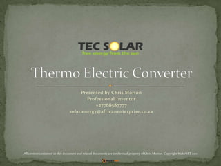 Presented by Chris Morton Professional Inventor +27768587777 solar.energy@africanenterprise.co.za Thermo Electric Converter All content contained in this document and related documents are intellectual property of Chris Morton. Copyright MakeNET 2011 