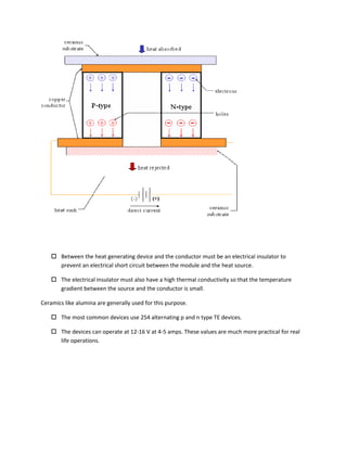  Between the heat generating device and the conductor must be an electrical insulator to
prevent an electrical short circuit between the module and the heat source.
 The electrical insulator must also have a high thermal conductivity so that the temperature
gradient between the source and the conductor is small.
Ceramics like alumina are generally used for this purpose.
 The most common devices use 254 alternating p and n type TE devices.
 The devices can operate at 12-16 V at 4-5 amps. These values are much more practical for real
life operations.
 