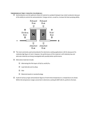 THERMOELECTRIC COOLING MATERIALS
 Semiconductors are the optimum choice of material to sandwich between two metal conductors because
of the ability to control the semiconductors’ charge carriers, as well as, increase the heat pumping ability.
 The most commonly used semiconductor for electronics cooling applications is Bi2Te3 because of its
relatively high figure of merit. However, the performance of this material is still relatively low and
alternate materials are being investigated with possibly better performance.
 Alternative materials include:
 Alternating thin film layers of Sb2Te3 and Bi2Te3.
 Lead telluride and its alloys
 SiGe
 Materials based on nanotechnology
 A plot of various p-type semiconductor figures of merit times temperature vs. temperature are shown.
Within the temperature ranges concerned in electronics cooling (0-200C) Bi2Te3 performs the best.
 