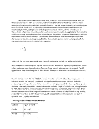 Although the principle of thermoelectricity dates back to the discovery of the Peltier effect, there was
little practical application of the phenomenon until the middle 1950‟s. Prior to then, the poor thermoelectric
properties of known materials made them unsuitable for use in a practical refrigerating device. According to Nolas
et al [3], from the middle 1950s to the present the major thermoelectric material design approach was that
introduced by A.V. Ioffe, leading to semi-conducting compounds such as Bi2Te3, which is currently used in
thermoelectric refrigerators. In recent years there has been increased interest in the application of thermoelectric
to electronic cooling, accompanied by efforts to improve their performance through the development of new bulk
materials and thin film micro coolers [3]. The usefulness of thermoelectric materials for refrigeration is often
characterized by the dimensionless product, ZT, of the thermoelectric figure of merit Z and temperature T. The
expression for the thermoelectric figure of merit is given by:
Where ρ is the electrical resistivity, k is the thermal conductivity, and  is the Seebeck Coefficient.
Note: low electrical resistivity and thermal conductivity are required for high high figure of merit. These
values are temperature dependent therefore, the figure of merit is temperature dependent. P and N
type material have different figures of merit and are averaged to determine a materials overall quality.
Fluerial et al [4] reported that in 1991 JPL started abroad search to identify and develop advanced
materials. Among the materials considered, Skutterudite and Zn4Sb3 based materials appeared
particularly promising and several of these materials are being developed. ZT values equal to or greater
than one have been obtained for these materials over different ranges of temperature varying from 375
to 975K. However, to be particularly useful for electronic cooling applications, improvements in ZT are
needed over the temperature range of 300 to 325K or below. Another strategy for enhancing ZT being
pursued by researchers at MIT, Harvard and UCLA focuses on reduced dimensionality as occurs in
quantum wells (2D) or quantum wires.
Table I Figure of Merit for Different Materials
Material Figure of merit
Pb – Te 1.2 x 10-3
Pb – Se 1.2 x 10-3
k
Z



 