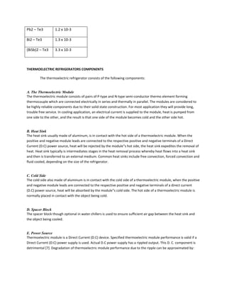 Pb2 – Te3 1.2 x 10-3
Bi2 – Te3 1.3 x 10-3
(BiSb)2 – Te3 3.3 x 10-3
THERMOELECTRIC REFRIGERATORS COMPENENTS
The thermoelectric refrigerator consists of the following components:
A. The Thermoelectric Module
The thermoelectric module consists of pairs of P-type and N-type semi-conductor thermo element forming
thermocouple which are connected electrically in series and thermally in parallel. The modules are considered to
be highly reliable components due to their solid state construction. For most application they will provide long,
trouble free service. In cooling application, an electrical current is supplied to the module, heat is pumped from
one side to the other, and the result is that one side of the module becomes cold and the other side hot.
B. Heat Sink
The heat sink usually made of aluminum, is in contact with the hot side of a thermoelectric module. When the
positive and negative module leads are connected to the respective positive and negative terminals of a Direct
Current (D.C) power source, heat will be rejected by the module‟s hot side, the heat sink expedites the removal of
heat. Heat sink typically is intermediates stages in the heat removal process whereby heat flows into a heat sink
and then is transferred to an external medium. Common heat sinks include free convection, forced convection and
fluid cooled, depending on the size of the refrigerator.
C. Cold Side
The cold side also made of aluminum is in contact with the cold side of a thermoelectric module, when the positive
and negative module leads are connected to the respective positive and negative terminals of a direct current
(D.C) power source, heat will be absorbed by the module‟s cold side. The hot side of a thermoelectric module is
normally placed in contact with the object being cold.
D. Spacer Block
The spacer block though optional in water chillers is used to ensure sufficient air gap between the heat sink and
the object being cooled.
E. Power Source
Thermoelectric module is a Direct Current (D.C) device. Specified thermoelectric module performance is valid if a
Direct Current (D.C) power supply is used. Actual D.C power supply has a rippled output. This D. C. component is
detrimental [7]. Degradation of thermoelectric module performance due to the ripple can be approximated by:
 