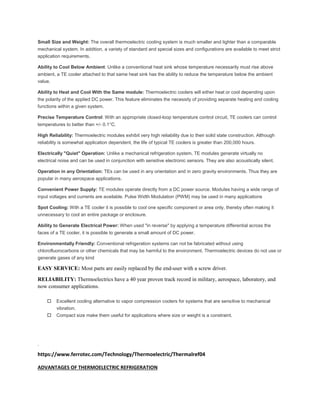 Small Size and Weight: The overall thermoelectric cooling system is much smaller and lighter than a comparable
mechanical system. In addition, a variety of standard and special sizes and configurations are available to meet strict
application requirements.
Ability to Cool Below Ambient: Unlike a conventional heat sink whose temperature necessarily must rise above
ambient, a TE cooler attached to that same heat sink has the ability to reduce the temperature below the ambient
value.
Ability to Heat and Cool With the Same module: Thermoelectric coolers will either heat or cool depending upon
the polarity of the applied DC power. This feature eliminates the necessity of providing separate heating and cooling
functions within a given system.
Precise Temperature Control: With an appropriate closed-loop temperature control circuit, TE coolers can control
temperatures to better than +/- 0.1°C.
High Reliability: Thermoelectric modules exhibit very high reliability due to their solid state construction. Although
reliability is somewhat application dependent, the life of typical TE coolers is greater than 200,000 hours.
Electrically "Quiet" Operation: Unlike a mechanical refrigeration system, TE modules generate virtually no
electrical noise and can be used in conjunction with sensitive electronic sensors. They are also acoustically silent.
Operation in any Orientation: TEs can be used in any orientation and in zero gravity environments. Thus they are
popular in many aerospace applications.
Convenient Power Supply: TE modules operate directly from a DC power source. Modules having a wide range of
input voltages and currents are available. Pulse Width Modulation (PWM) may be used in many applications
Spot Cooling: With a TE cooler it is possible to cool one specific component or area only, thereby often making it
unnecessary to cool an entire package or enclosure.
Ability to Generate Electrical Power: When used "in reverse" by applying a temperature differential across the
faces of a TE cooler, it is possible to generate a small amount of DC power.
Environmentally Friendly: Conventional refrigeration systems can not be fabricated without using
chlorofluorocarbons or other chemicals that may be harmful to the environment. Thermoelectric devices do not use or
generate gases of any kind
EASY SERVICE: Most parts are easily replaced by the end-user with a screw driver.
RELIABILITY: Thermoelectrics have a 40 year proven track record in military, aerospace, laboratory, and
now consumer applications.
 Excellent cooling alternative to vapor compression coolers for systems that are sensitive to mechanical
vibration.
 Compact size make them useful for applications where size or weight is a constraint.
.
https://www.ferrotec.com/Technology/Thermoelectric/Thermalref04
ADVANTAGES OF THERMOELECTRIC REFRIGERATION
 