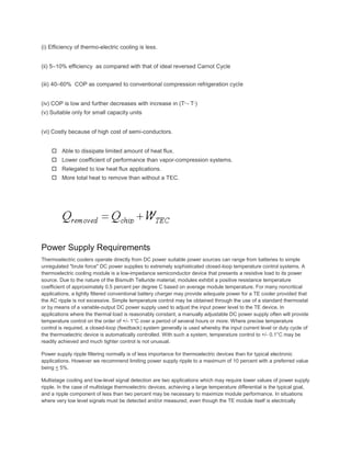 (i) Efficiency of thermo-electric cooling is less.
(ii) 5–10% efficiency as compared with that of ideal reversed Carnot Cycle
(iii) 40–60% COP as compared to conventional compression refrigeration cycle
(iv) COP is low and further decreases with increase in (Th - Tc)
(v) Suitable only for small capacity units
(vi) Costly because of high cost of semi-conductors.
 Able to dissipate limited amount of heat flux.
 Lower coefficient of performance than vapor-compression systems.
 Relegated to low heat flux applications.
 More total heat to remove than without a TEC.
Power Supply Requirements
Thermoelectric coolers operate directly from DC power suitable power sources can range from batteries to simple
unregulated "brute force" DC power supplies to extremely sophisticated closed-loop temperature control systems. A
thermoelectric cooling module is a low-impedance semiconductor device that presents a resistive load to its power
source. Due to the nature of the Bismuth Telluride material, modules exhibit a positive resistance temperature
coefficient of approximately 0.5 percent per degree C based on average module temperature. For many noncritical
applications, a lightly filtered conventional battery charger may provide adequate power for a TE cooler provided that
the AC ripple is not excessive. Simple temperature control may be obtained through the use of a standard thermostat
or by means of a variable-output DC power supply used to adjust the input power level to the TE device. In
applications where the thermal load is reasonably constant, a manually adjustable DC power supply often will provide
temperature control on the order of +/- 1°C over a period of several hours or more. Where precise temperature
control is required, a closed-loop (feedback) system generally is used whereby the input current level or duty cycle of
the thermoelectric device is automatically controlled. With such a system, temperature control to +/- 0.1°C may be
readily achieved and much tighter control is not unusual.
Power supply ripple filtering normally is of less importance for thermoelectric devices than for typical electronic
applications. However we recommend limiting power supply ripple to a maximum of 10 percent with a preferred value
being < 5%.
Multistage cooling and low-level signal detection are two applications which may require lower values of power supply
ripple. In the case of multistage thermoelectric devices, achieving a large temperature differential is the typical goal,
and a ripple component of less than two percent may be necessary to maximize module performance. In situations
where very low level signals must be detected and/or measured, even though the TE module itself is electrically
 