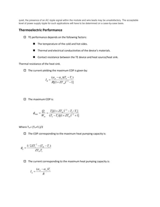 quiet, the presence of an AC ripple signal within the module and wire leads may be unsatisfactory. The acceptable
level of power supply ripple for such applications will have to be determined on a case-by-case basis.
Thermoelectric Performance
 TE performance depends on the following factors:
 The temperature of the cold and hot sides.
 Thermal and electrical conductivities of the device’s materials.
 Contact resistance between the TE device and heat source/heat sink.
Thermal resistance of the heat sink.
 The current yielding the maximum COP is given by:
 The maximum COP is:
Where Tm= (TH+TC)/2
 The COP corresponding to the maximum heat pumping capacity is:
 The current corresponding to the maximum heat pumping capacity is:
]1)1[(
))((
2/1



m
chnp
ZTR
TT
I


]1)1)[((
]/)1[(
2/1
12
12
2/1
1
max



m
m
in
c
ZTTT
TTZTT
W
Q

cH
cHc
q
TZT
TTZT )(2/1
2


R
T
I
cnp
q
)(  

 