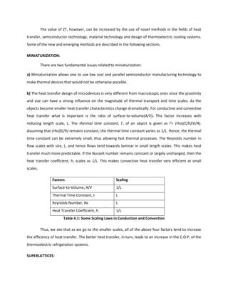 The value of ZT, however, can be increased by the use of novel methods in the fields of heat
transfer, semiconductor technology, material technology and design of thermoelectric cooling systems.
Some of the new and emerging methods are described in the following sections.
MINIATURIZATION:
There are two fundamental issues related to miniaturization:
a) Miniaturization allows one to use low cost and parallel semiconductor manufacturing technology to
make thermal devices that would not be otherwise possible.
b) The heat transfer design of microdevices is very different from macroscopic ones since the proximity
and size can have a strong influence on the magnitude of thermal transport and time scales. As the
objects become smaller heat transfer characteristics change dramatically. For conductive and convective
heat transfer what is important is the ratio of surface-to-volume(A/V). This factor increases with
reducing length scale, L. The thermal time constant, Γ, of an object is given as Γ= (rho)(C/h)(V/A).
Assuming that (rho)(C/h) remains constant, the thermal time constant varies as 1/L. Hence, the thermal
time constant can be extremely small, thus allowing fast thermal processes. The Reynolds number in
flow scales with size, L, and hence flows tend towards laminar in small length scales. This makes heat
transfer much more predictable. If the Nusselt number remains constant or largely unchanged, then the
heat transfer coefficient, h, scales as 1/L. This makes convective heat transfer very efficient at small
scales.
Factors Scaling
Surface-to-Volume, A/V 1/L
Thermal Time Constant, τ L
Reynolds Number, Re L
Heat Transfer Coefficient, h 1/L
Table 4.1: Some Scaling Laws in Conduction and Convection
Thus, we see that as we go to the smaller scales, all of the above four factors tend to increase
the efficiency of heat transfer. The better heat transfer, in turn, leads to an increase in the C.O.P. of the
thermoelectric refrigeration systems.
SUPERLATTICES:
 