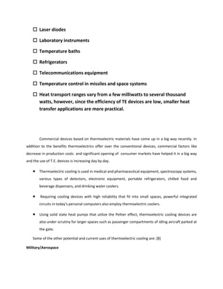  Laser diodes
 Laboratory instruments
 Temperature baths
 Refrigerators
 Telecommunications equipment
 Temperature control in missiles and space systems
 Heat transport ranges vary from a few milliwatts to several thousand
watts, however, since the efficiency of TE devices are low, smaller heat
transfer applications are more practical.
Commercial devices based on thermoelectric materials have come up in a big way recently. In
addition to the benefits thermoelectrics offer over the conventional devices, commercial factors like
decrease in production costs and significant opening of consumer markets have helped it in a big way
and the use of T.E. devices is increasing day by day.
 Thermoelectric cooling is used in medical and pharmaceutical equipment, spectroscopy systems,
various types of detectors, electronic equipment, portable refrigerators, chilled food and
beverage dispensers, and drinking water coolers.
 Requiring cooling devices with high reliability that fit into small spaces, powerful integrated
circuits in today's personal computers also employ thermoelectric coolers.
 Using solid state heat pumps that utilize the Peltier effect, thermoelectric cooling devices are
also under scrutiny for larger spaces such as passenger compartments of idling aircraft parked at
the gate.
Some of the other potential and current uses of thermoelectric cooling are: [8]
Military/Aerospace
 