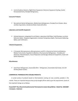  Inertial Guidance Systems, Night Vision Equipment, Electronic Equipment Cooling, Cooled
Personal Garments, Portable Refrigerators.
Consumer Products
 Recreational Vehicle Refrigerators, Mobile Home Refrigerators, Portable Picnic Coolers, Wine
and Beer Keg Coolers, Residential Water Coolers/Purifiers.
Laboratory and Scientific Equipment
 Infrared Detectors, Integrated Circuit Coolers, Laboratory Cold Plates, Cold Chambers, Ice Point
Reference Baths, Dewpoint Hygrometers, Constant Temperature Baths, Thermostat Calibrating
Baths, Laser Collimators.
Industrial Equipments
 C Computer Microprocessors, Microprocessors and PC's in Numerical Control and Robotics,
Medical Instruments, Hypothermia Blankets, Pharmaceutical Refrigerators - Portable and
Stationary, Blood Analyzers, Tissue Preparation and Storage, Restaurant Equipment, Cream and
Butter Dispensers.
Miscellaneous
 Hotel Room Refrigerators, Automobile Mini – Refrigerators, Automobile Seat Cooler, Aircraft
Drinking Water Coolers.
COMMERCIAL THERMOELECTRIC COOLING PRODUCTS:
A varied variety of products based on thermoelectric cooling are now currently available in the
market. These are important because they can be bought off the shelf as per the requirements. Some of
the important listings are as follows:
PowerChill™ Plus 40-qt Vertical/Horizontal Thermoelectric Cooler (Gray/White) : Model No. 5642A807
( Company - Coleman)
 