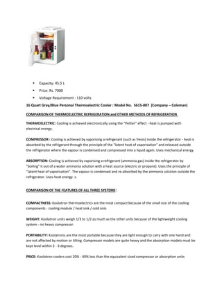  Capacity: 45.5 L
 Price: Rs. 7000
 Voltage Requirement : 110 volts
16 Quart Gray/Blue Personal Thermoelectric Cooler : Model No. 5615-807 (Company – Coleman)
COMPARISON OF THERMOELECTRIC REFRIGERATION and OTHER METHODS OF REFRIGERATION
THERMOELECTRIC: Cooling is achieved electronically using the "Peltier" effect - heat is pumped with
electrical energy.
COMPRESSOR : Cooling is achieved by vaporising a refrigerant (such as freon) inside the refrigerator - heat is
absorbed by the refrigerant through the principle of the "latent heat of vaporisation" and released outside
the refrigerator where the vapour is condensed and compressed into a liquid again. Uses mechanical energy.
ABSORPTION: Cooling is achieved by vaporising a refrigerant (ammonia gas) inside the refrigerator by
"boiling" it out of a water ammonia solution with a heat source (electric or propane). Uses the principle of
"latent heat of vaporisation". The vapour is condensed and re-absorbed by the ammonia solution outside the
refrigerator. Uses heat energy. s.
COMPARISON OF THE FEATURES OF ALL THREE SYSTEMS:
COMPACTNESS: Koolatron thermoelectrics are the most compact because of the small size of the cooling
components - cooling module / heat sink / cold sink.
WEIGHT: Koolatron units weigh 1/3 to 1/2 as much as the other units because of the lightweight cooling
system - no heavy compressor.
PORTABILITY: Koolatrons are the most portable because they are light enough to carry with one hand and
are not affected by motion or tilting. Compressor models are quite heavy and the absorption models must be
kept level within 2 - 3 degrees.
PRICE: Koolatron coolers cost 20% - 40% less than the equivalent sized compressor or absorption units
 
