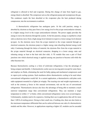 refrigerant is allowed to boil and evaporate. During this change of state from liquid to gas,
energy (heat) is absorbed. The compressor acts as the refrigerant pump and recompresses the gas.
The condenser expels the heat absorbed at the evaporator plus the heat produced during
compression, into the environment or ambient.
A thermoelectric refrigerator has analogous parts. At the cold junction, energy is
absorbed by electrons as they pass from a low energy level in the p-type semiconductor element,
to a higher energy level in the n-type semiconductor element. The power supply provides the
energy to move the electrons through the system. At the hot junction, energy is expelled to a heat
sink as electrons move from a high energy level element (n-type) to a lower energy level element
(p-type). As the electrons move from the p-type material to the n-type material through an
electrical connector, the electrons jump to a higher energy state absorbing thermal energy (cold
side). Continuing through the lattice of material, the electrons flow from the n-type material to
the p-type material through an electrical connector, dropping to a lower energy state and
releasing energy as heat to the heat sink (hot side). A TE module thus uses a pair of fixed
junctions into which electrical energy is applied causing one junction to become cold while the
other becomes hot.
Because thermoelectric cooling is a form of solid-state refrigeration, it has the advantage of
being compact and durable. A thermoelectric cooler uses no moving parts (except for some fans),
and employs no fluids, eliminating the need for bulky piping and mechanical compressors used
in vapor-cycle cooling systems. Such sturdiness allows thermoelectric cooling to be used where
conventional refrigeration would fail. In a current application, a thermoelectric cold plate cools
radio equipment mounted in a fighter jet wingtip. The exacting size and weight requirements, as
well as the extreme g forces in this unusual environment, rule out the use of conventional
refrigeration. Thermoelectric devices also have the advantage of being able to maintain a much
narrower temperature range than conventional refrigeration. They can maintain a target
temperature to within ±1° or better, while conventional refrigeration varies over several degrees.
Unfortunately, modules tend to be expensive, limiting their use in applications that call for more
than 1 kW/h of cooling power. Owing to their small size, if nothing else, there are also limits to
the maximum temperature differential that can be achieved between one side of a thermoelectric
module and the other. However, in applications requiring a higher ∆T, modules can be cascaded
 