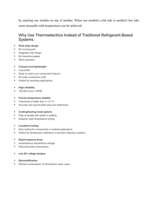 by stacking one module on top of another. When one module's cold side is another's hot side,
some unusually cold temperatures can be achieved.
Why Use Thermoelectrics Instead of Traditional Refrigerant-Based
Systems
 Solid state design
 No moving parts
 Integrated chip design
 No hazardous gases
 Silent operation
 Compact and lightweight
 Low profile
 Sizes to match your component footprint
 No bulky compressor units
 Perfect for benchtop applications
 High reliability
 100,000 hours + MTBF
 Precise temperature stability
 Tolerances of better than +/- 0.1°C
 Accurate and reproducible ramp and dwell times
 Cooling/heating mode options
 Fully reversible with switch in polarity
 Supports rapid temperature cycling
 Localized Cooling
 Spot cooling for components or medical applications
 Perfect for temperature calibration in precision detection systems
 Rapid response times
 Instantaneous temperature change
 Reduced power consumption
 Low DC voltage designs
 Dehumidification
 Efficient condensation of atmospheric water vapor
 