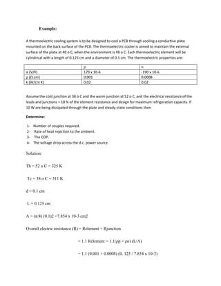 Example:
A thermoelectric cooling system is to be designed to cool a PCB through cooling a conductive plate
mounted on the back surface of the PCB. The thermoelectric cooler is aimed to maintain the external
surface of the plate at 40 o C, when the environment is 48 o C. Each thermoelectric element will be
cylindrical with a length of 0.125 cm and a diameter of 0.1 cm. The thermoelectric properties are:
p n
α (V/K) 170 x 10-6 -190 x 10-6
ρ (Ω.cm) 0.001 0.0008
k (W/cm K) 0.02 0.02
Assume the cold junction at 38 o C and the warm junction at 52 o C, and the electrical resistance of the
leads and junctions = 10 % of the element resistance and design for maximum refrigeration capacity. If
10 W are being dissipated through the plate and steady-state conditions then
Determine:
1- Number of couples required.
2- Rate of heat rejection to the ambient.
3- The COP.
4- The voltage drop across the d.c. power source.
Solution:
Th = 52 o C = 325 K
Tc = 38 o C = 311 K
d = 0.1 cm
L = 0.125 cm
A = (π/4) (0.1)2 =7.854 x 10-3 cm2
Overall electric resistance (R) = Relement + Rjunction
= 1.1 Relement = 1.1(ρp + ρn) (L/A)
= 1.1 (0.001 + 0.0008) (0. 125 / 7.854 x 10-3)
 