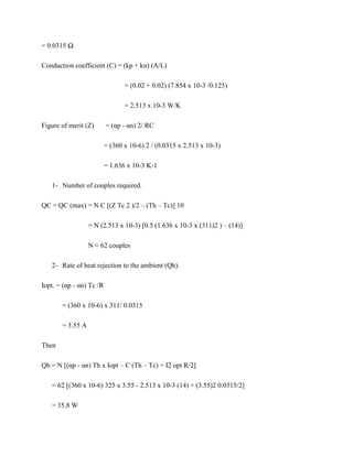 = 0.0315 Ω
Conduction coefficient (C) = (kp + kn) (A/L)
= (0.02 + 0.02) (7.854 x 10-3 /0.125)
= 2.513 x 10-3 W/K
Figure of merit (Z) = (αp - αn) 2/ RC
= (360 x 10-6) 2 / (0.0315 x 2.513 x 10-3)
= 1.636 x 10-3 K-1
1- Number of couples required.
QC = QC (max) = N C [(Z Tc 2 )/2 – (Th – Tc)] 10
= N (2.513 x 10-3) [0.5 (1.636 x 10-3 x (311)2 ) – (14)]
N ≈ 62 couples
2- Rate of heat rejection to the ambient (Qh).
Iopt. = (αp - αn) Tc /R
= (360 x 10-6) x 311/ 0.0315
= 3.55 A
Then
Qh = N [(αp - αn) Th x Iopt – C (Th – Tc) + I2 opt R/2]
= 62 [(360 x 10-6) 325 x 3.55 - 2.513 x 10-3 (14) + (3.55)2 0.0315/2]
= 35.8 W
 